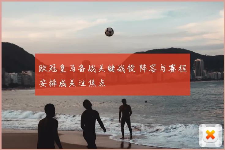欧冠皇马备战关键战役 阵容与赛程安排成关注焦点