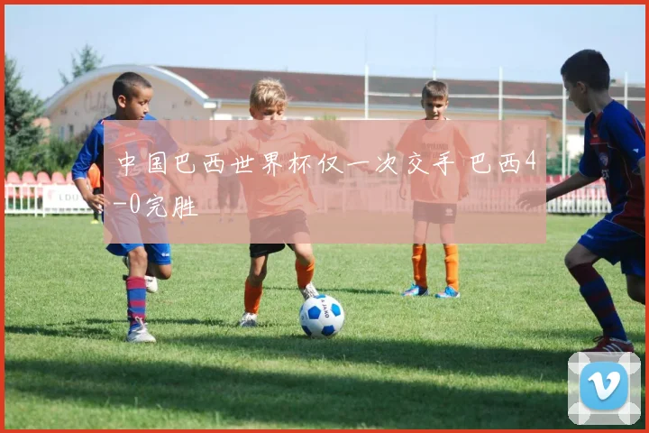 中国巴西世界杯仅一次交手 巴西4-0完胜