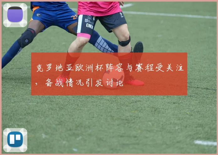 克罗地亚欧洲杯阵容与赛程受关注,备战情况引发讨论