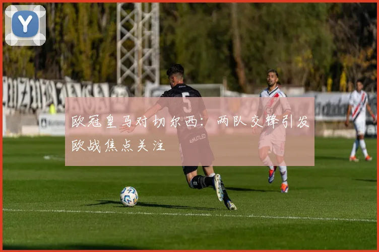 欧冠皇马对切尔西：两队交锋引发欧战焦点关注