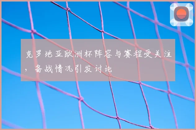 克罗地亚欧洲杯阵容与赛程受关注，备战情况引发讨论